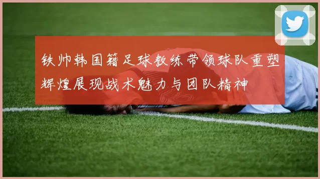 铁帅韩国籍足球教练带领球队重塑辉煌展现战术魅力与团队精神