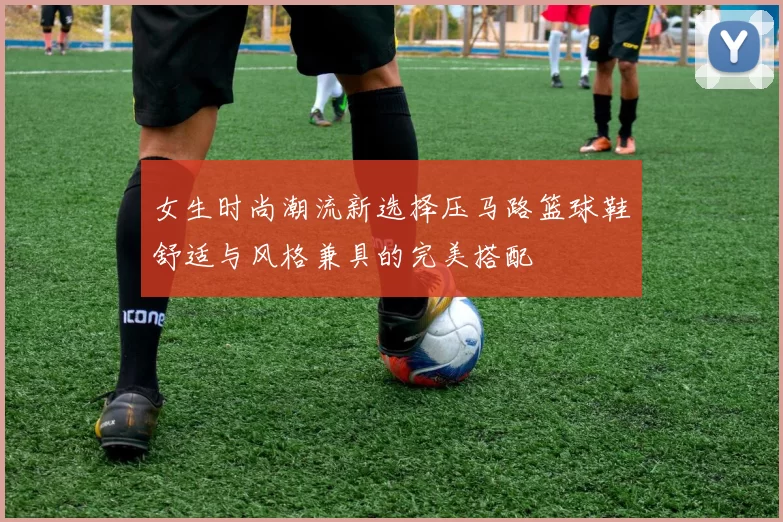 女生时尚潮流新选择压马路篮球鞋舒适与风格兼具的完美搭配