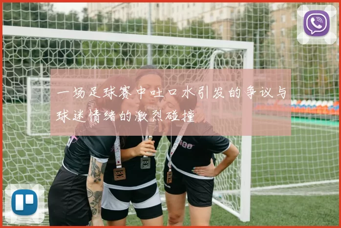 一场足球赛中吐口水引发的争议与球迷情绪的激烈碰撞